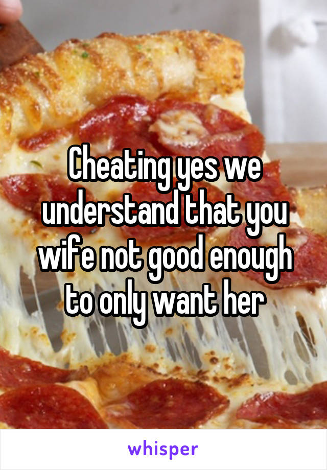 Cheating yes we understand that you wife not good enough to only want her