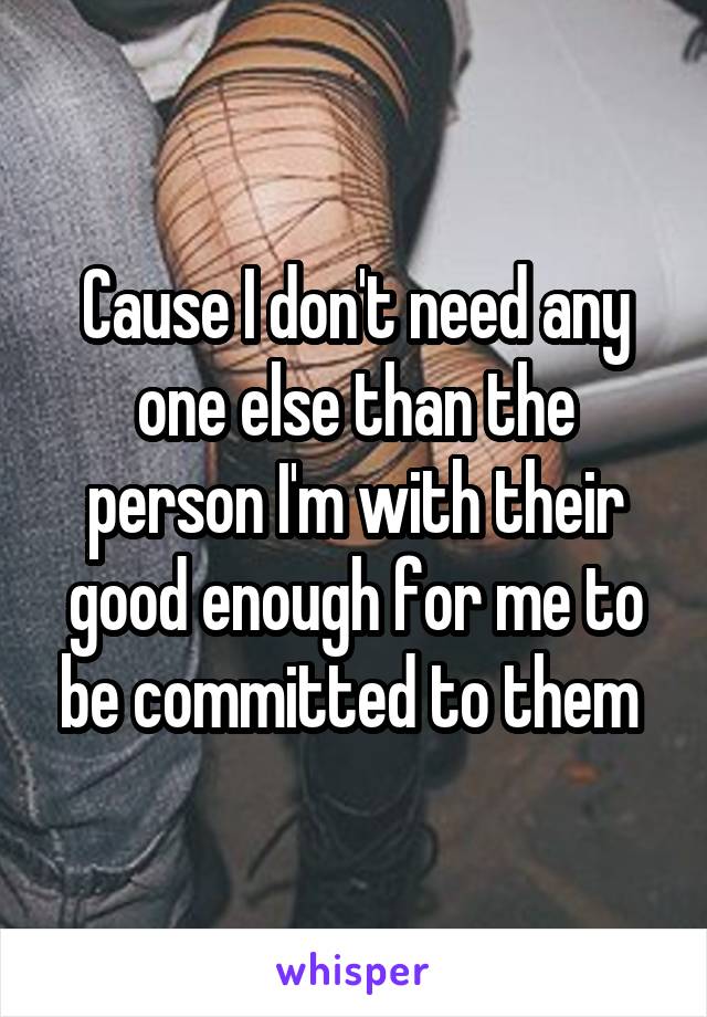 Cause I don't need any one else than the person I'm with their good enough for me to be committed to them 