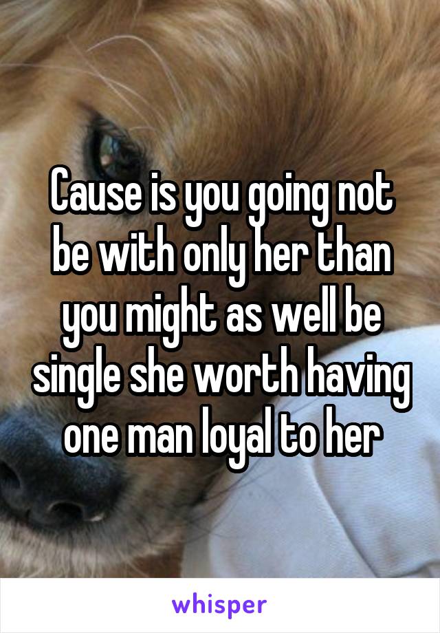 Cause is you going not be with only her than you might as well be single she worth having one man loyal to her