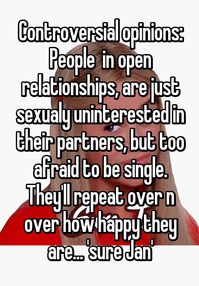 Controversial opinions: People  in open relationships, are just sexualy uninterested in their partners, but too afraid to be single. They'll repeat over n over how happy they are... 'sure Jan'