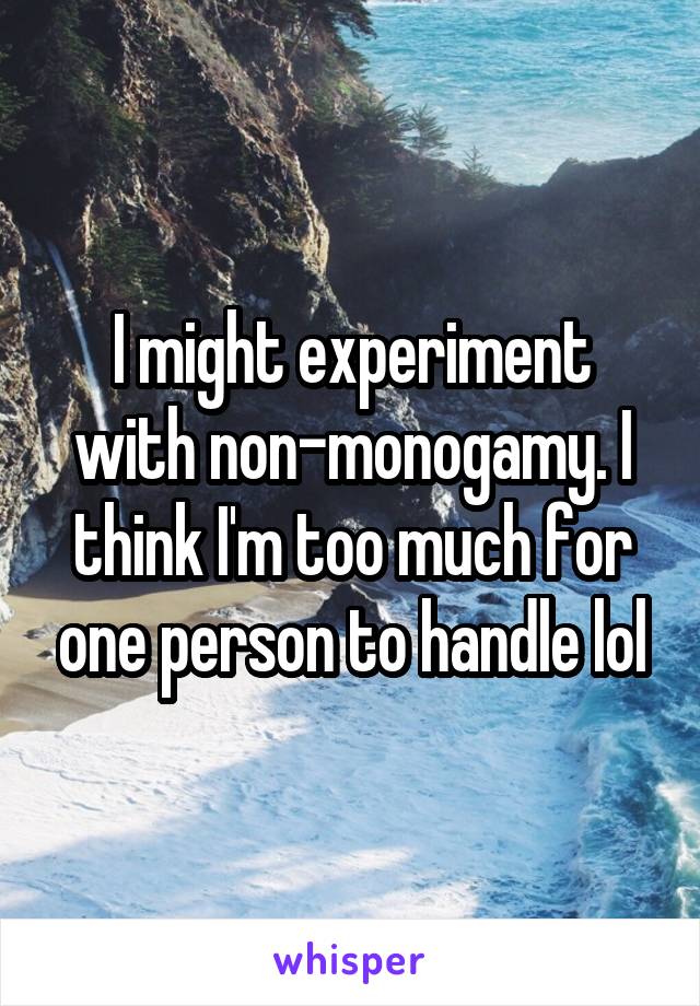 I might experiment with non-monogamy. I think I'm too much for one person to handle lol