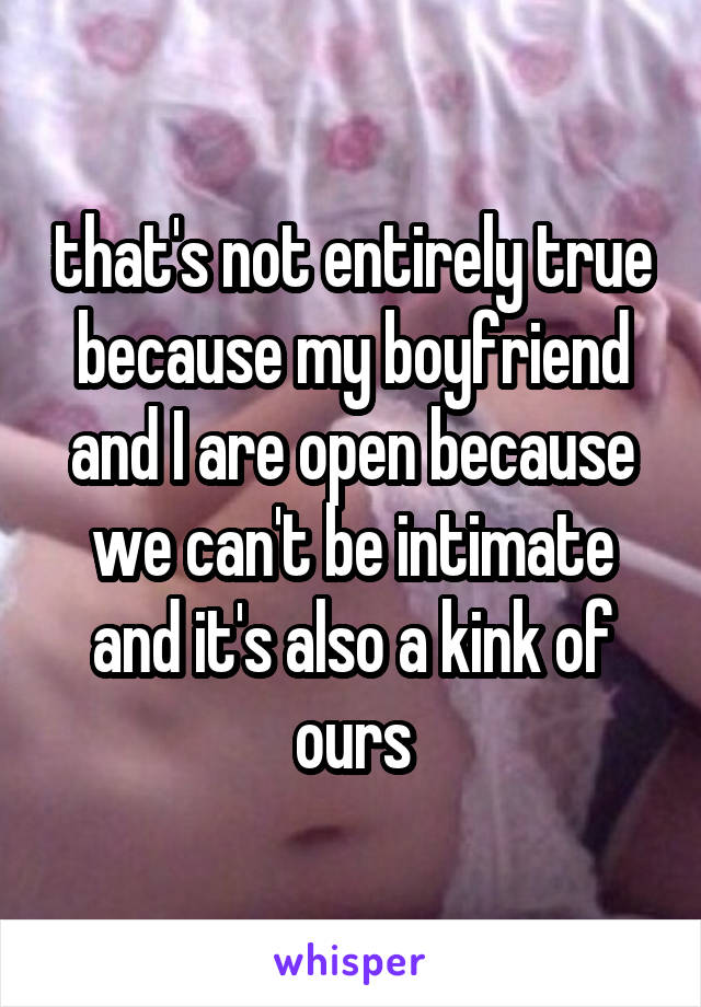 that's not entirely true because my boyfriend and I are open because we can't be intimate and it's also a kink of ours