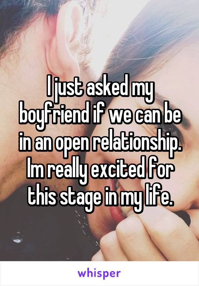 I just asked my boyfriend if we can be in an open relationship. Im really excited for this stage in my life.