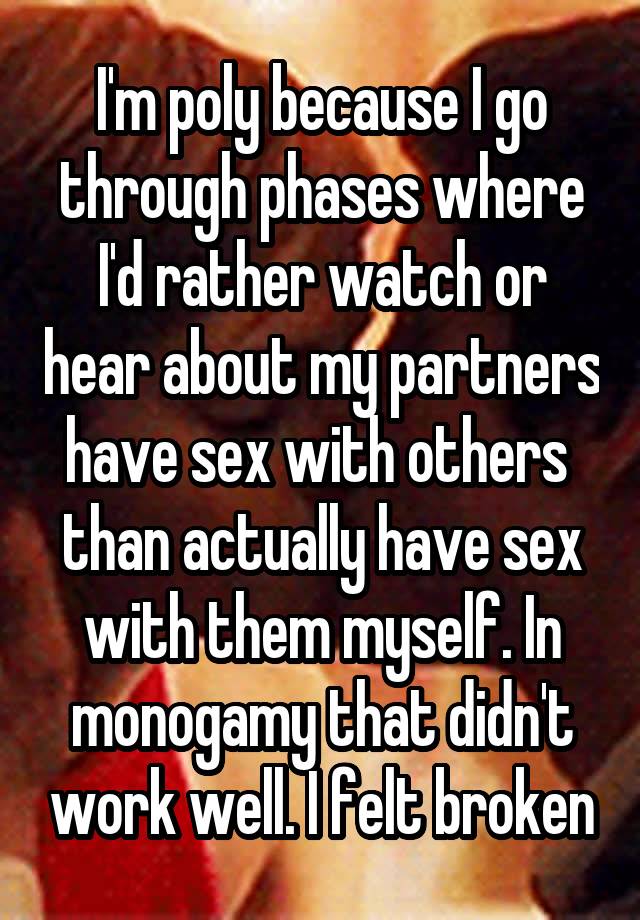 I'm poly because I go through phases where I'd rather watch or hear about my partners have sex with others  than actually have sex with them myself. In monogamy that didn't work well. I felt broken