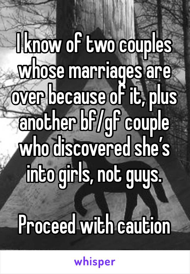 I know of two couples whose marriages are over because of it, plus another bf/gf couple who discovered she’s into girls, not guys.

Proceed with caution