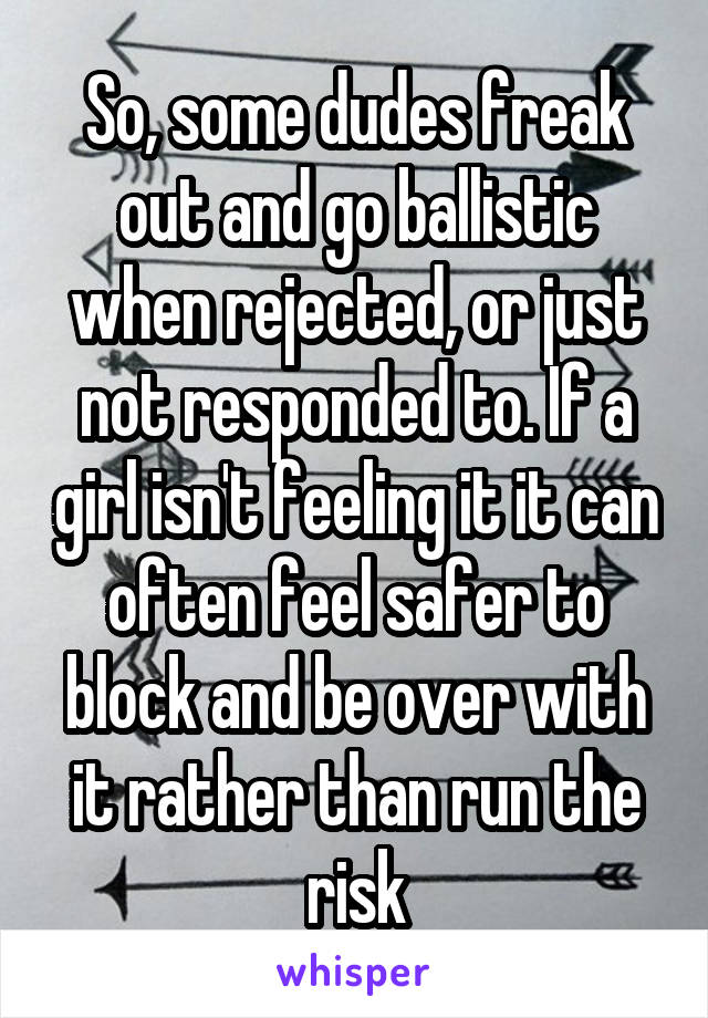 So, some dudes freak out and go ballistic when rejected, or just not responded to. If a girl isn't feeling it it can often feel safer to block and be over with it rather than run the risk