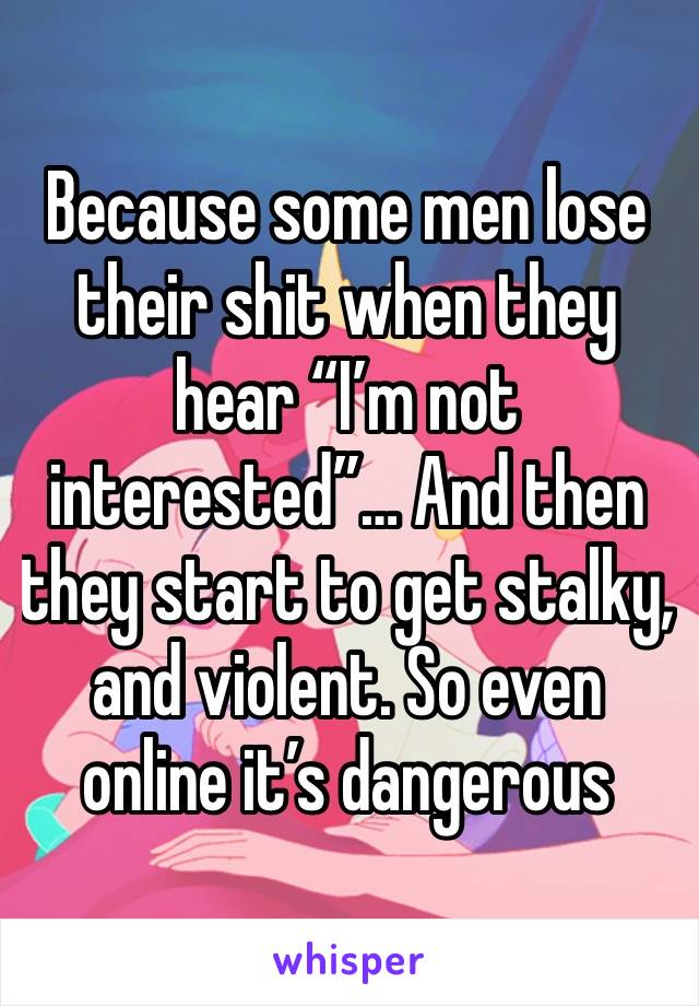 Because some men lose their shit when they hear “I’m not interested”… And then they start to get stalky, and violent. So even online it’s dangerous 