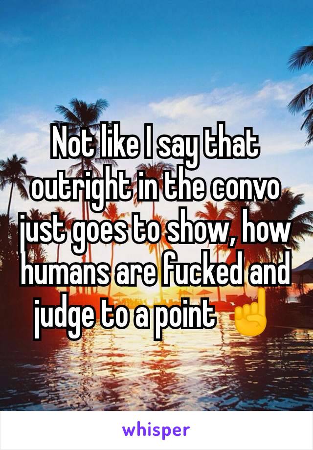 Not like I say that outright in the convo just goes to show, how humans are fucked and judge to a point ☝️