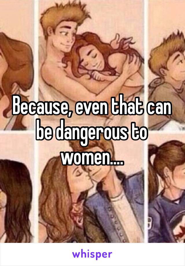 Because, even that can be dangerous to women….