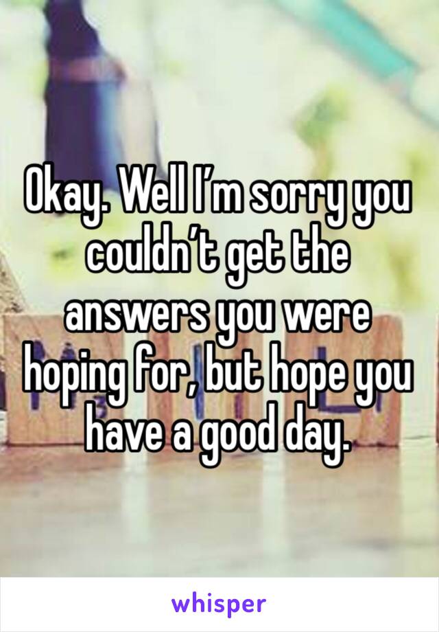 Okay. Well I’m sorry you couldn’t get the answers you were hoping for, but hope you have a good day. 