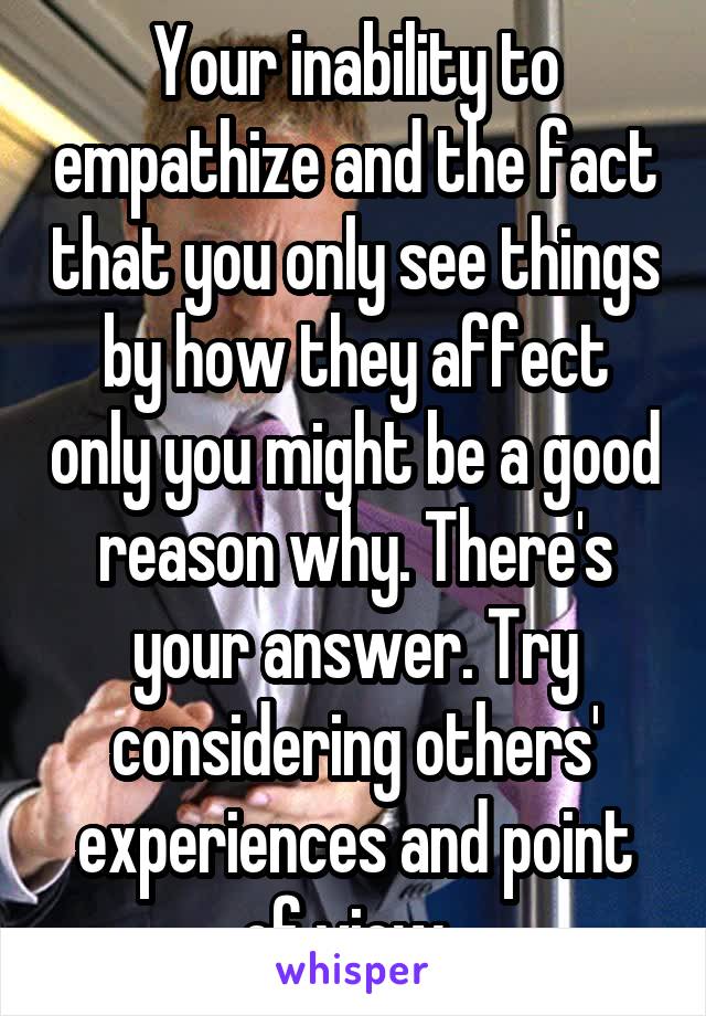 Your inability to empathize and the fact that you only see things by how they affect only you might be a good reason why. There's your answer. Try considering others' experiences and point of view. 