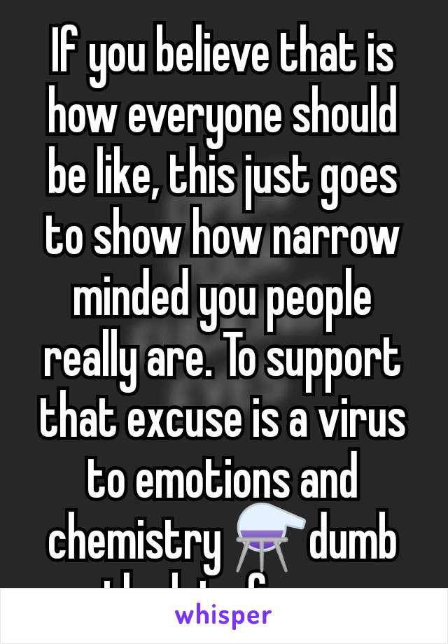 If you believe that is how everyone should be like, this just goes to show how narrow minded you people really are. To support that excuse is a virus to emotions and chemistry ⚗️dumb the lot of you 