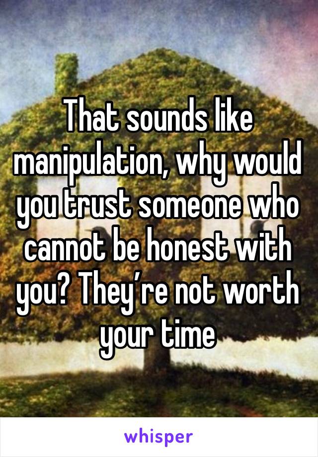 That sounds like manipulation, why would you trust someone who cannot be honest with you? They’re not worth your time