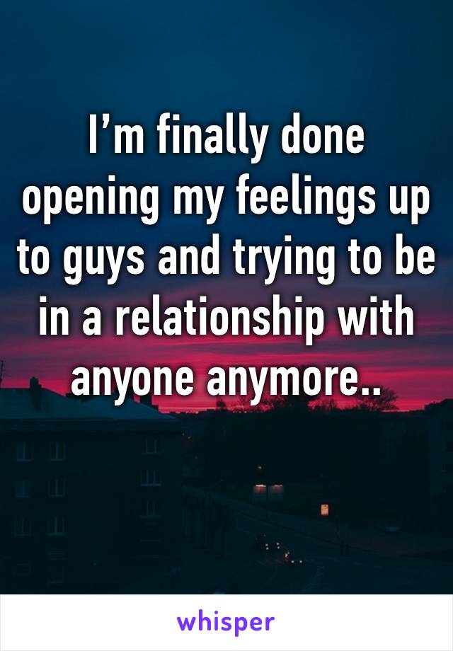 I’m finally done opening my feelings up to guys and trying to be in a relationship with anyone anymore.. 