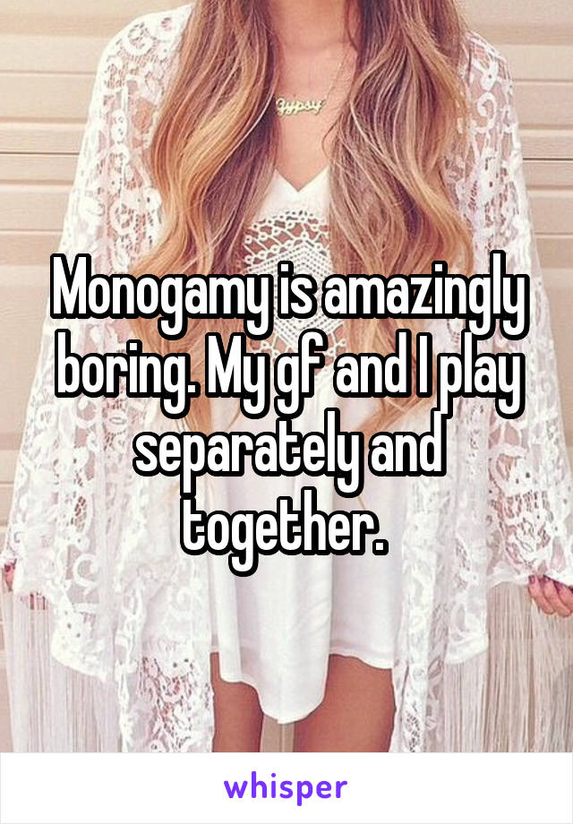 Monogamy is amazingly boring. My gf and I play separately and together. 