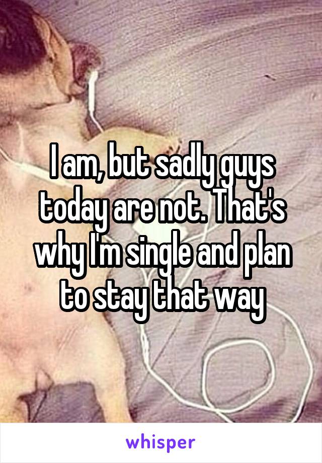 I am, but sadly guys today are not. That's why I'm single and plan to stay that way