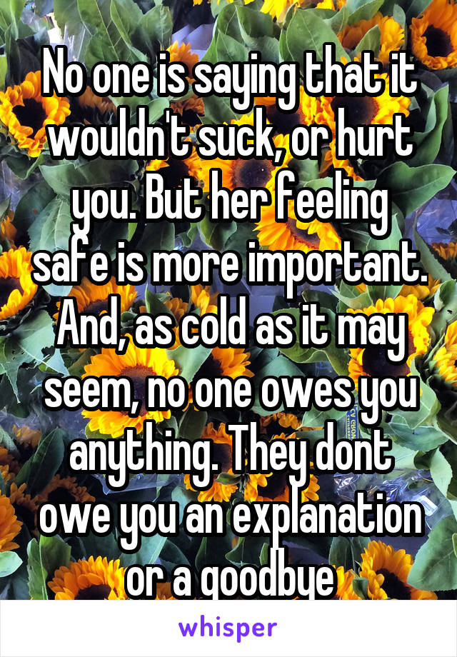 No one is saying that it wouldn't suck, or hurt you. But her feeling safe is more important. And, as cold as it may seem, no one owes you anything. They dont owe you an explanation or a goodbye