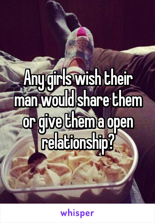 Any girls wish their man would share them or give them a open relationship?