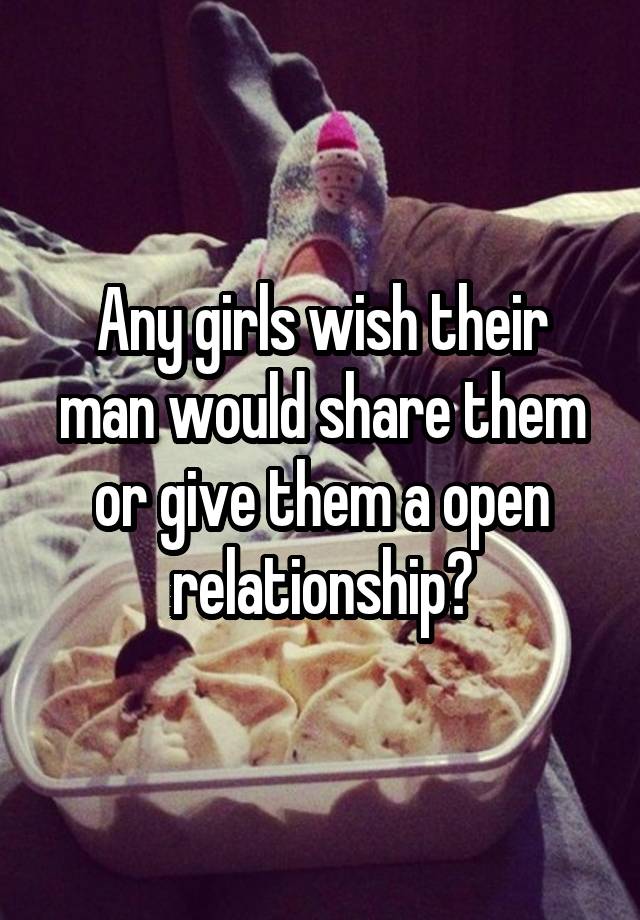 Any girls wish their man would share them or give them a open relationship?