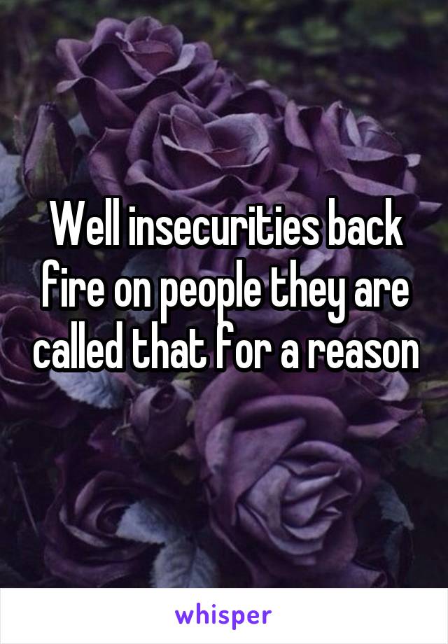 Well insecurities back fire on people they are called that for a reason 