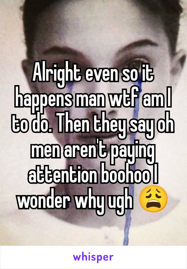 Alright even so it happens man wtf am I to do. Then they say oh men aren't paying attention boohoo I wonder why ugh 😩