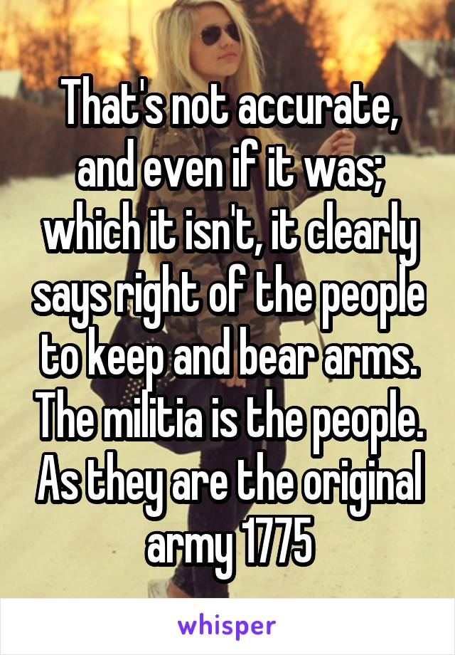 That's not accurate, and even if it was; which it isn't, it clearly says right of the people to keep and bear arms. The militia is the people. As they are the original army 1775