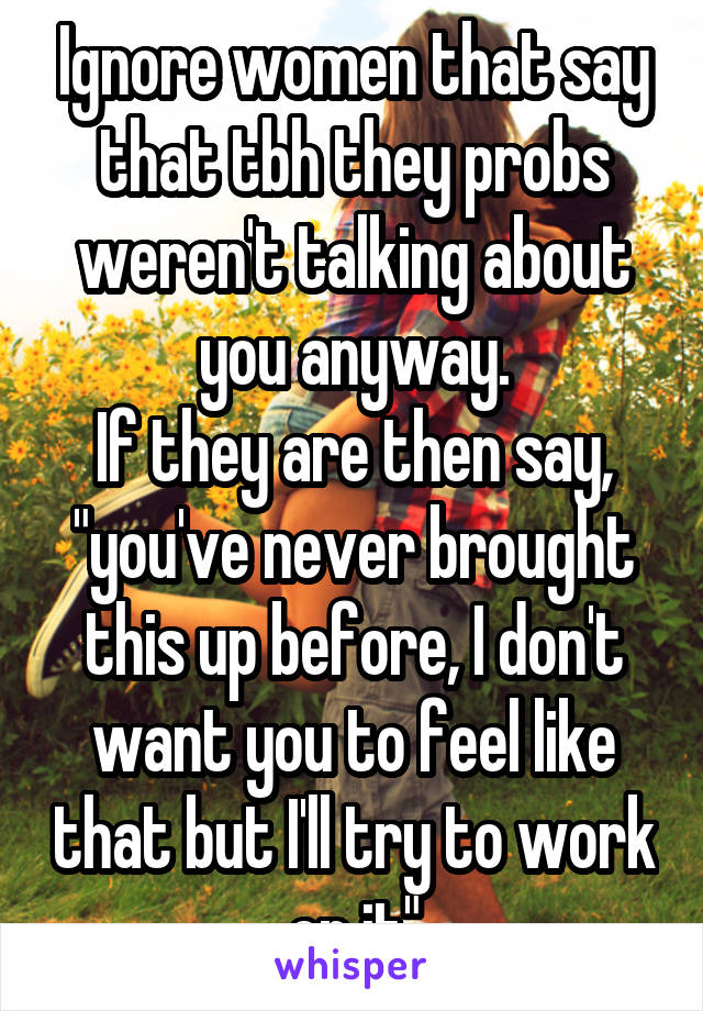 Ignore women that say that tbh they probs weren't talking about you anyway.
If they are then say, "you've never brought this up before, I don't want you to feel like that but I'll try to work on it"