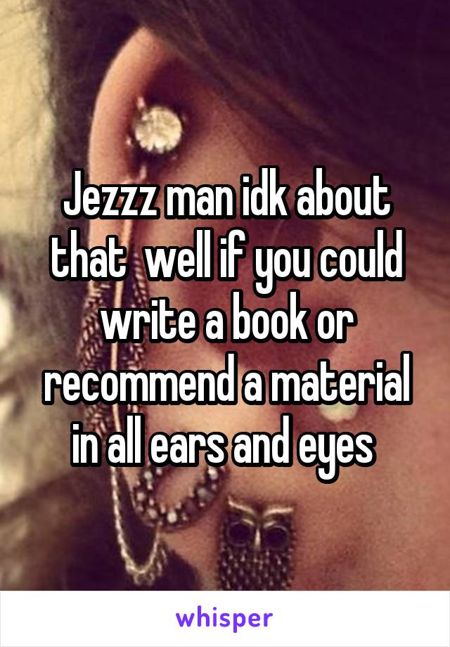 Jezzz man idk about that  well if you could write a book or recommend a material in all ears and eyes 