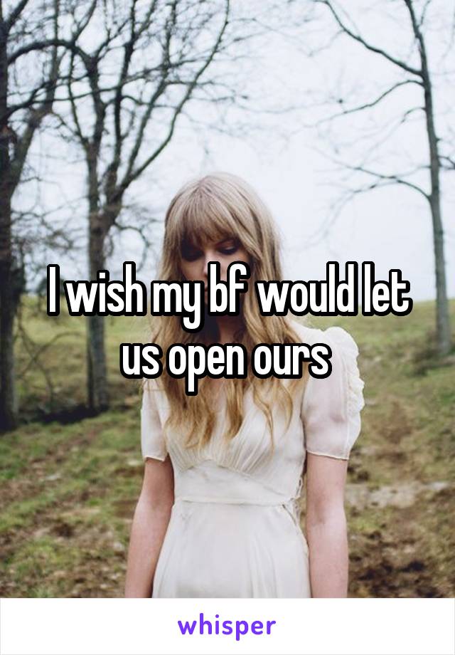 I wish my bf would let us open ours 