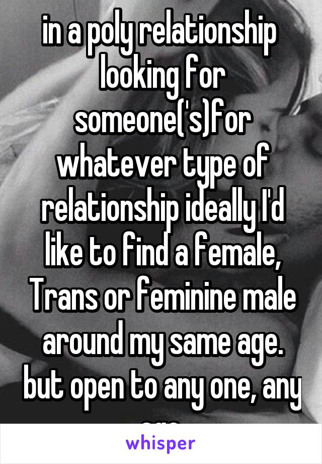 in a poly relationship  looking for someone('s)for whatever type of relationship ideally I'd like to find a female, Trans or feminine male around my same age. but open to any one, any age.