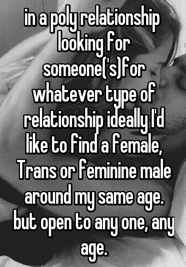 in a poly relationship  looking for someone('s)for whatever type of relationship ideally I'd like to find a female, Trans or feminine male around my same age. but open to any one, any age.