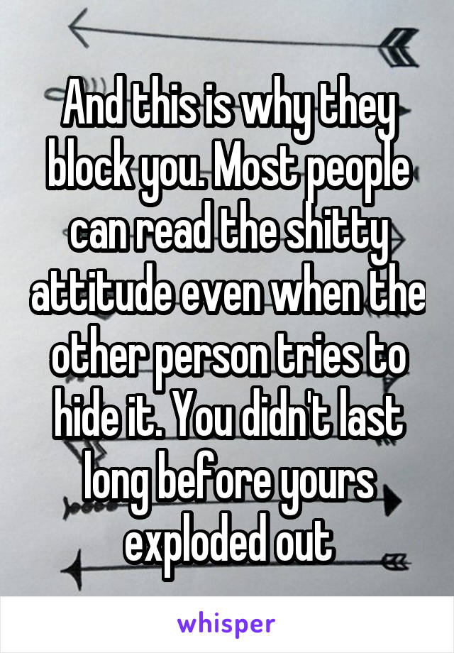 And this is why they block you. Most people can read the shitty attitude even when the other person tries to hide it. You didn't last long before yours exploded out