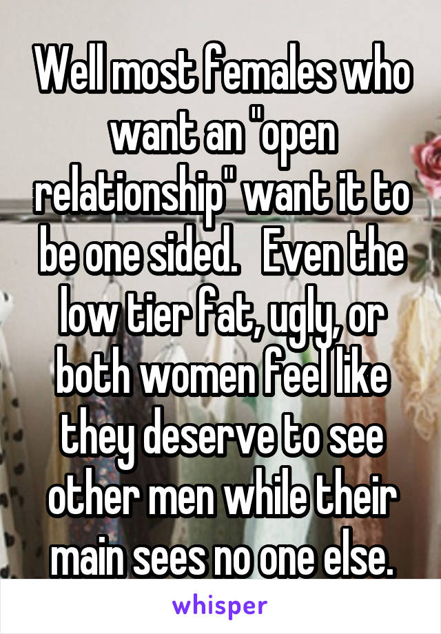 Well most females who want an "open relationship" want it to be one sided.   Even the low tier fat, ugly, or both women feel like they deserve to see other men while their main sees no one else.