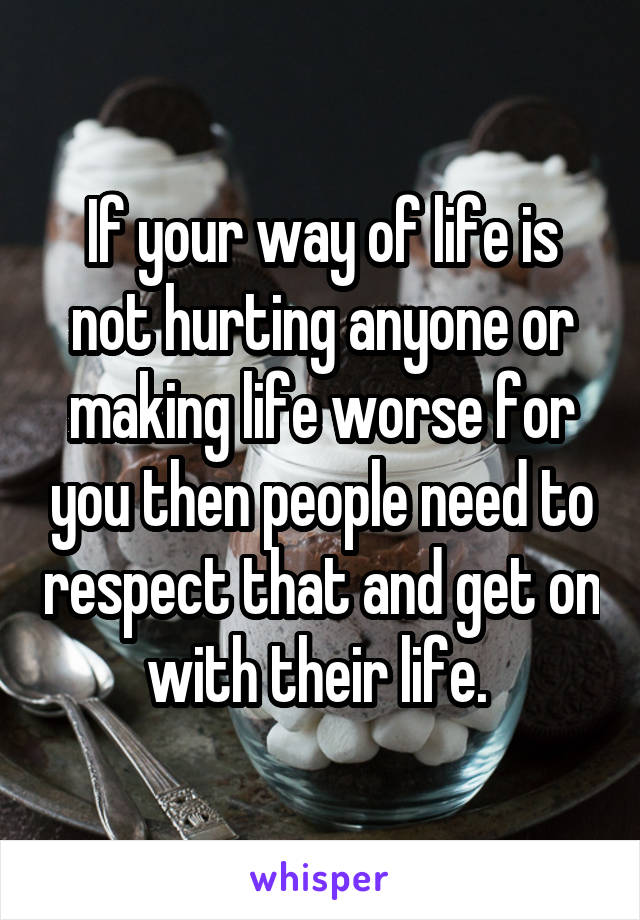 If your way of life is not hurting anyone or making life worse for you then people need to respect that and get on with their life. 