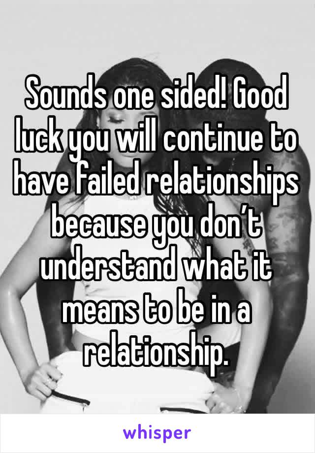 Sounds one sided! Good luck you will continue to have failed relationships because you don’t understand what it means to be in a relationship.