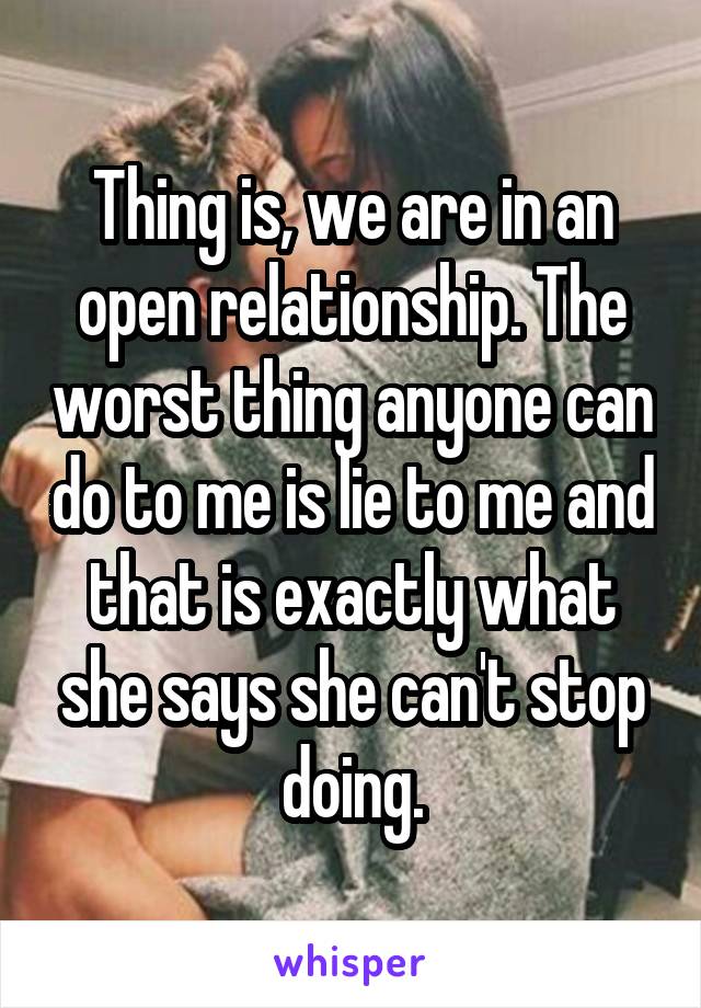 Thing is, we are in an open relationship. The worst thing anyone can do to me is lie to me and that is exactly what she says she can't stop doing.