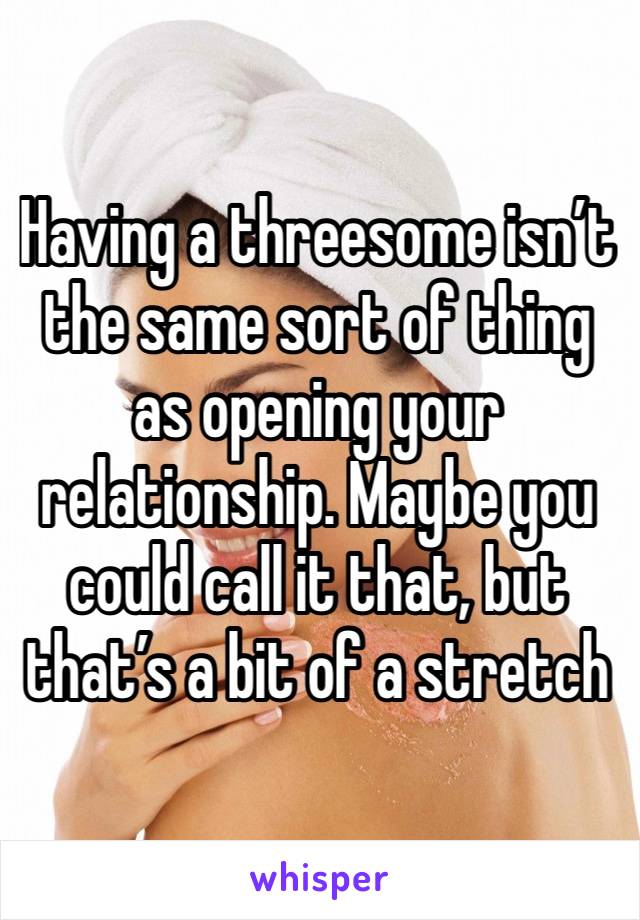 Having a threesome isn’t the same sort of thing as opening your relationship. Maybe you could call it that, but that’s a bit of a stretch 