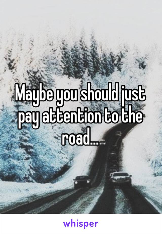 Maybe you should just pay attention to the road…