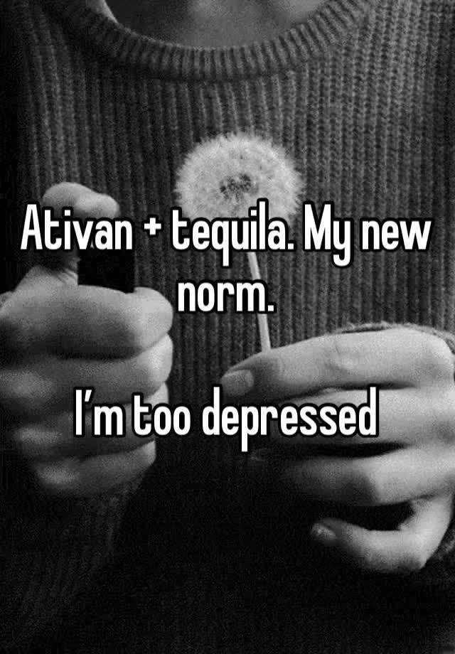 Ativan + tequila. My new norm. 

I’m too depressed 