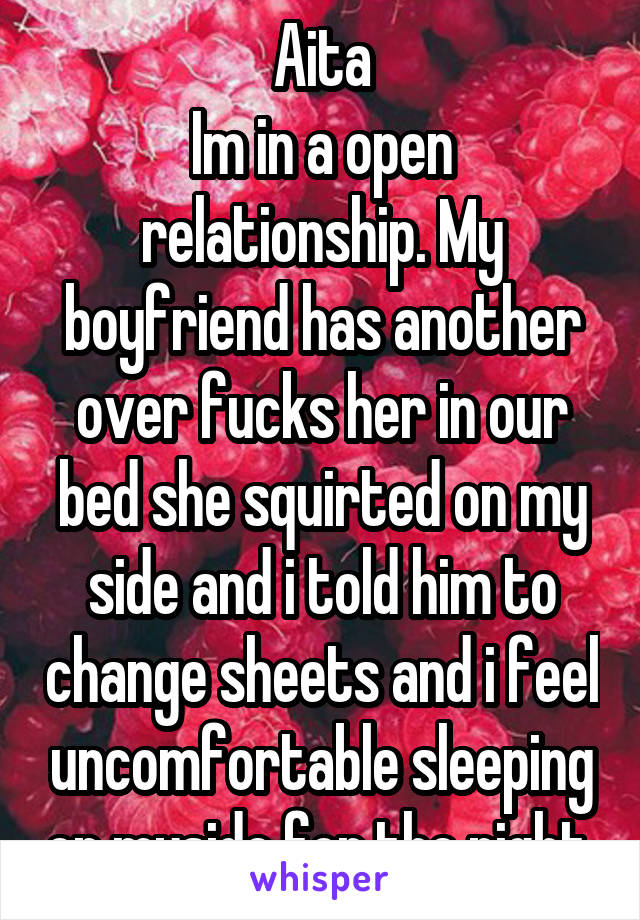 Aita
Im in a open relationship. My boyfriend has another over fucks her in our bed she squirted on my side and i told him to change sheets and i feel uncomfortable sleeping on myside for the night 