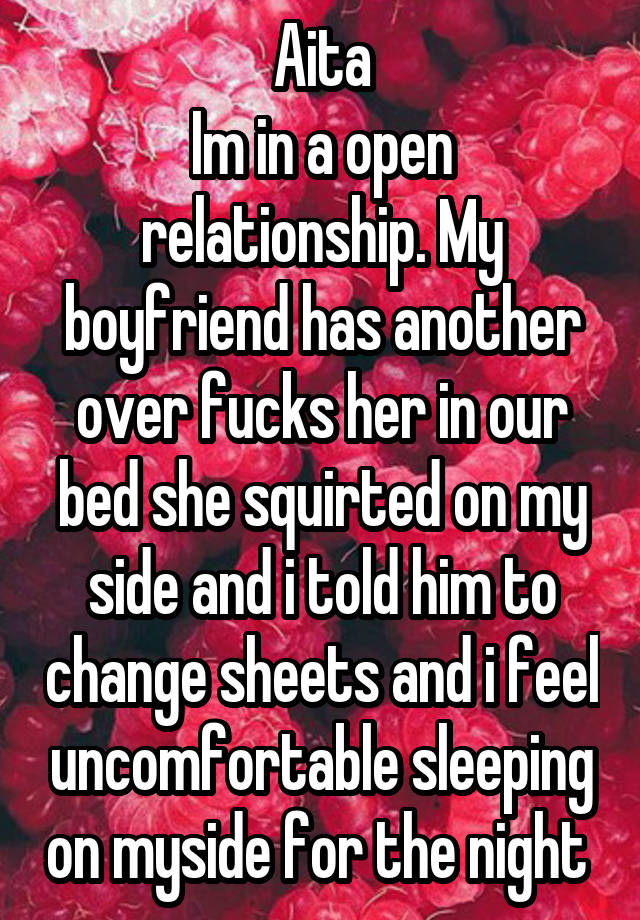 Aita
Im in a open relationship. My boyfriend has another over fucks her in our bed she squirted on my side and i told him to change sheets and i feel uncomfortable sleeping on myside for the night 