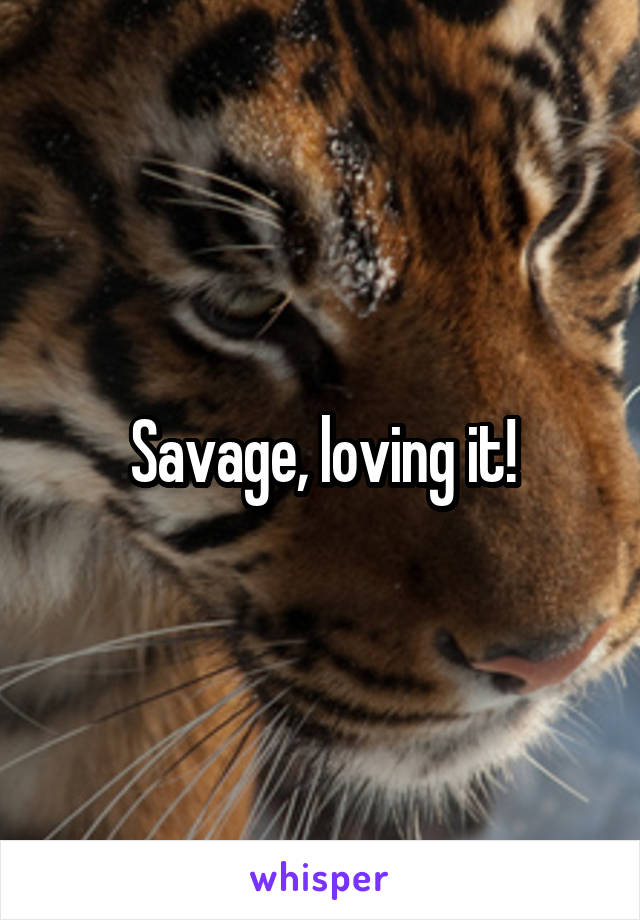 Savage, loving it!