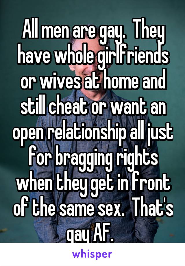 All men are gay.  They have whole girlfriends or wives at home and still cheat or want an open relationship all just for bragging rights when they get in front of the same sex.  That's gay AF.  