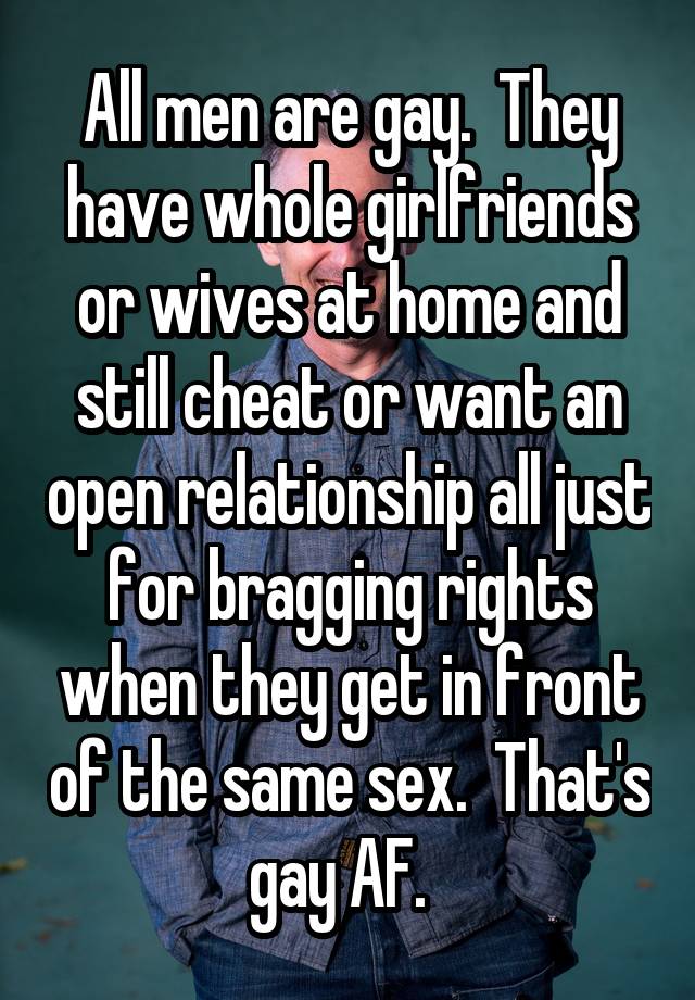 All men are gay.  They have whole girlfriends or wives at home and still cheat or want an open relationship all just for bragging rights when they get in front of the same sex.  That's gay AF.  