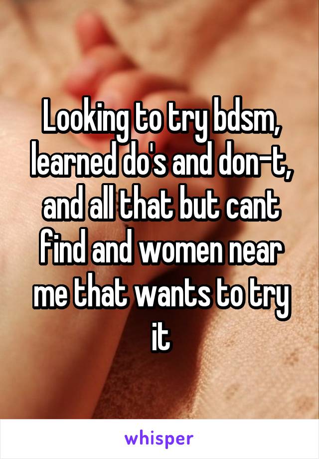 Looking to try bdsm, learned do's and don-t, and all that but cant find and women near me that wants to try it