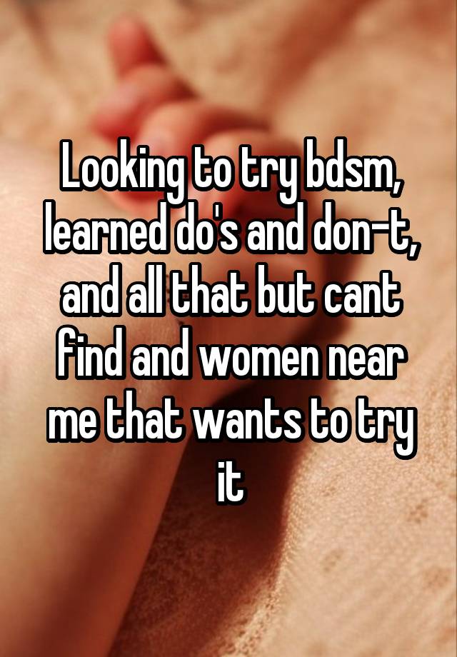 Looking to try bdsm, learned do's and don-t, and all that but cant find and women near me that wants to try it