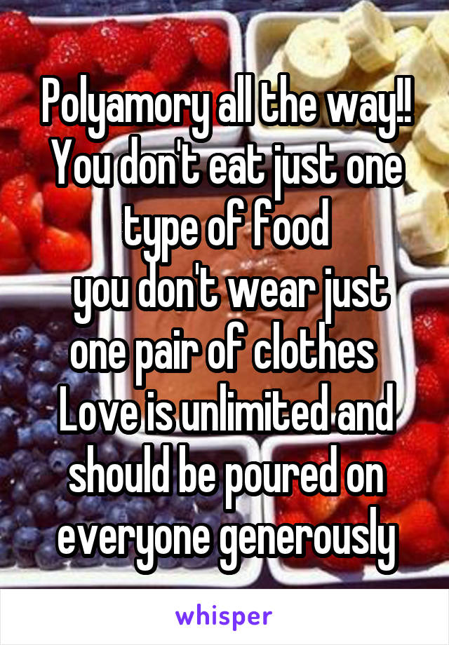 Polyamory all the way!!
You don't eat just one type of food
 you don't wear just one pair of clothes 
Love is unlimited and should be poured on everyone generously