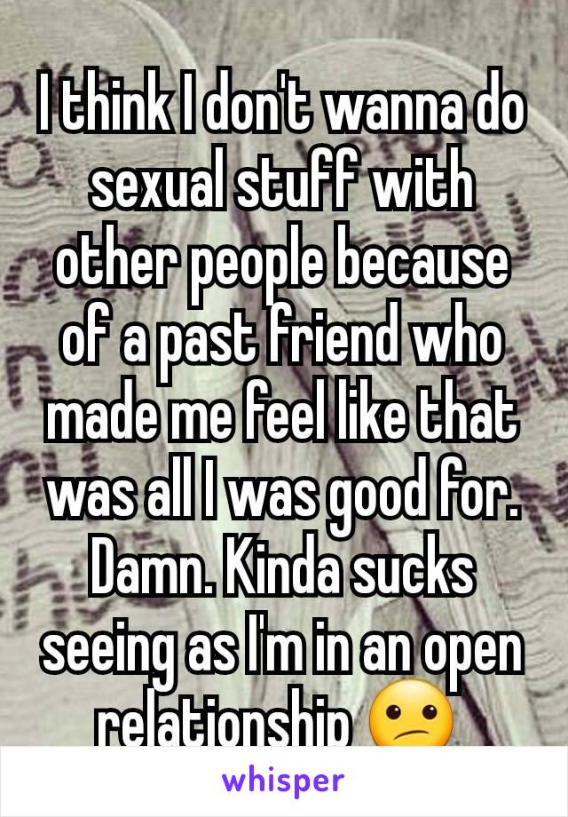 I think I don't wanna do sexual stuff with other people because of a past friend who made me feel like that was all I was good for. Damn. Kinda sucks seeing as I'm in an open relationship 😕 