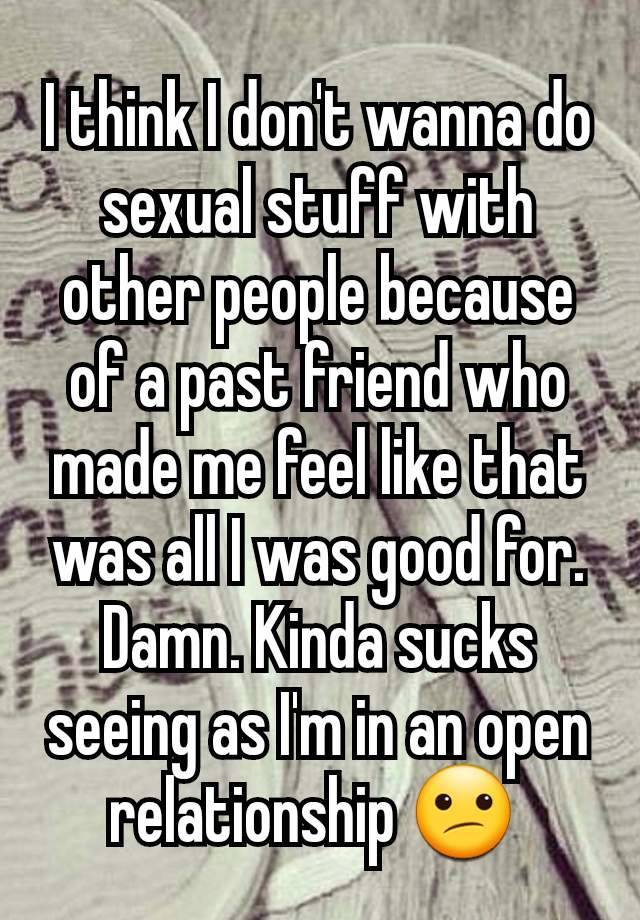 I think I don't wanna do sexual stuff with other people because of a past friend who made me feel like that was all I was good for. Damn. Kinda sucks seeing as I'm in an open relationship 😕 