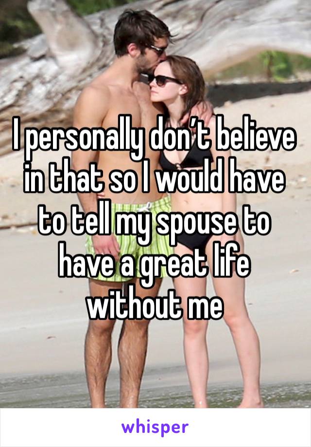 I personally don’t believe in that so I would have to tell my spouse to have a great life without me 